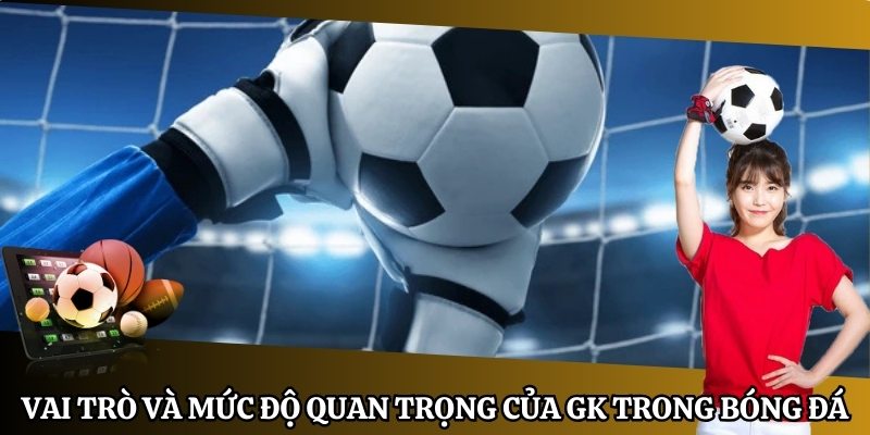 Vai trò và mức độ quan trọng của GK trong bóng đá 